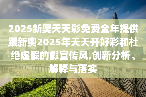 2025新奥天天彩免费全年提供跟新奥2025年天天开好彩和杜绝虚假的假宣传风,创新分析、解释与落实