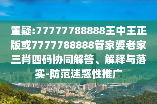 置疑:77777788888王中王正版或7777788888管家婆老家三肖四码协同解答、解释与落实-防范迷惑性推广